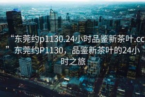 “東莞約p1130.24小時(shí)品鑒新茶葉.cc”東莞約P1130，品鑒新茶葉的24小時(shí)之旅