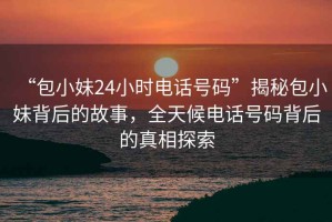 “包小妹24小時(shí)電話號(hào)碼”揭秘包小妹背后的故事，全天候電話號(hào)碼背后的真相探索