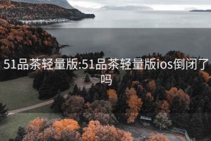 51品茶輕量版:51品茶輕量版ios倒閉了嗎