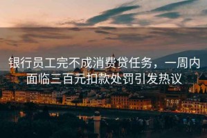 銀行員工完不成消費貸任務(wù)，一周內(nèi)面臨三百元扣款處罰引發(fā)熱議