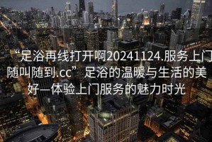 “足浴再線打開啊20241124.服務(wù)上門隨叫隨到.cc”足浴的溫暖與生活的美好—體驗上門服務(wù)的魅力時光