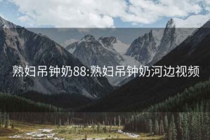 熟婦吊鐘奶88:熟婦吊鐘奶河邊視頻