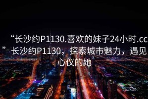 “長沙約P1130.喜歡的妹子24小時.cc”長沙約P1130，探索城市魅力，遇見心儀的她