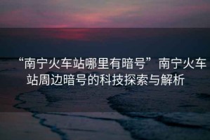 “南寧火車站哪里有暗號”南寧火車站周邊暗號的科技探索與解析