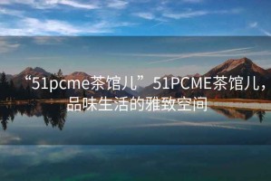 “51pcme茶館兒”51PCME茶館兒，品味生活的雅致空間