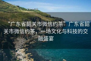 “廣東省韶關(guān)市微信約茶”廣東省韶關(guān)市微信約茶，一場文化與科技的交融盛宴