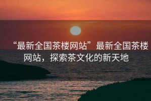“最新全國茶樓網(wǎng)站”最新全國茶樓網(wǎng)站，探索茶文化的新天地