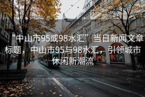 “中山市95或98水匯”當日新聞文章標題，中山市95與98水匯，引領(lǐng)城市休閑新潮流