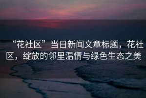“花社區(qū)”當(dāng)日新聞文章標(biāo)題，花社區(qū)，綻放的鄰里溫情與綠色生態(tài)之美