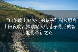 “山陽晚上站大街的巷子”科技照亮山陽夜晚，探索站大街巷子背后的智能化革新之路