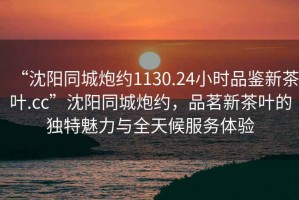 “沈陽(yáng)同城炮約1130.24小時(shí)品鑒新茶葉.cc”沈陽(yáng)同城炮約，品茗新茶葉的獨(dú)特魅力與全天候服務(wù)體驗(yàn)