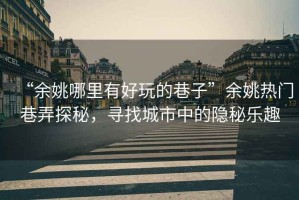 “余姚哪里有好玩的巷子”余姚熱門巷弄探秘，尋找城市中的隱秘樂趣