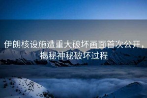 伊朗核設施遭重大破壞畫面首次公開，揭秘神秘破壞過程