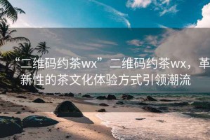 “二維碼約茶wx”二維碼約茶wx，革新性的茶文化體驗(yàn)方式引領(lǐng)潮流