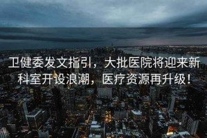 衛(wèi)健委發(fā)文指引，大批醫(yī)院將迎來(lái)新科室開(kāi)設(shè)浪潮，醫(yī)療資源再升級(jí)！