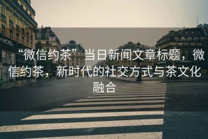 “微信約茶”當日新聞文章標題，微信約茶，新時代的社交方式與茶文化融合