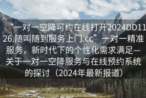 “一對一空降可約在線打開2024DD1126.隨叫隨到服務(wù)上門.cc”一對一精準服務(wù)，新時代下的個性化需求滿足—關(guān)于一對一空降服務(wù)與在線預約系統(tǒng)的探討（2024年最新報道）