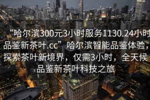 “哈爾濱300元3小時(shí)服務(wù)1130.24小時(shí)品鑒新茶葉.cc”哈爾濱智能品鑒體驗(yàn)，探索茶葉新境界，僅需3小時(shí)，全天候品鑒新茶葉科技之旅