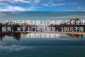 “100元不限次數(shù)上門電話”探索便捷服務(wù)，關(guān)于上門電話服務(wù)，100元不限次數(shù)的深度解析