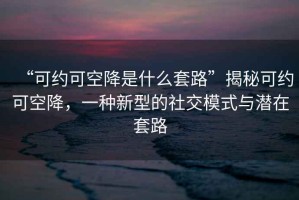 “可約可空降是什么套路”揭秘可約可空降，一種新型的社交模式與潛在套路