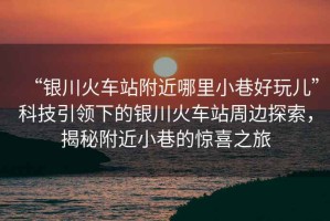 “銀川火車站附近哪里小巷好玩兒”科技引領(lǐng)下的銀川火車站周邊探索，揭秘附近小巷的驚喜之旅