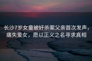 長(zhǎng)沙7歲女童被奸殺案父親首次發(fā)聲，痛失愛女，愿以正義之名尋求真相