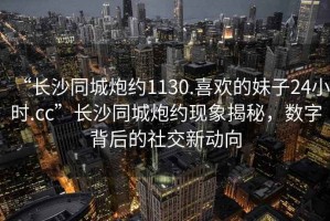 “長沙同城炮約1130.喜歡的妹子24小時.cc”長沙同城炮約現(xiàn)象揭秘，數(shù)字背后的社交新動向