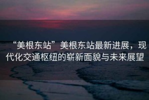 “美根東站”美根東站最新進(jìn)展，現(xiàn)代化交通樞紐的嶄新面貌與未來(lái)展望