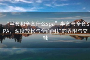 “半套和全套什么spa”半套與全套SPA，深度放松與全面呵護的界限與交融