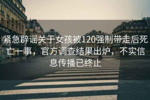 緊急辟謠關(guān)于女孩被120強制帶走后死亡一事，官方調(diào)查結(jié)果出爐，不實信息傳播已終止