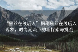 “黑絲在線后入”揭秘黑絲在線后入現(xiàn)象，時(shí)尚潮流下的新探索與挑戰(zhàn)
