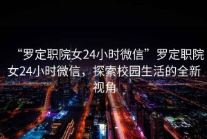 “羅定職院女24小時微信”羅定職院女24小時微信，探索校園生活的全新視角