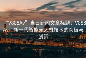 “V888Av”當(dāng)日新聞文章標(biāo)題，V888Av，新一代智能無(wú)人機(jī)技術(shù)的突破與創(chuàng)新