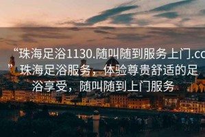 “珠海足浴1130.隨叫隨到服務(wù)上門.cc”珠海足浴服務(wù)，體驗(yàn)尊貴舒適的足浴享受，隨叫隨到上門服務(wù)