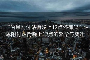 “伯恩附付站街晚上12點(diǎn)還有嗎”伯恩附付站街晚上12點(diǎn)的繁華與變遷
