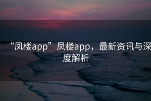 “鳳樓app”鳳樓app，最新資訊與深度解析