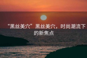 “黑絲美穴”黑絲美穴，時(shí)尚潮流下的新焦點(diǎn)
