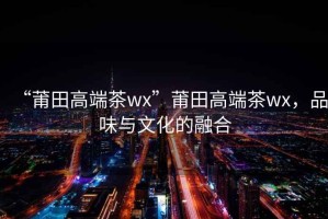 “莆田高端茶wx”莆田高端茶wx，品味與文化的融合