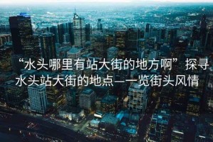“水頭哪里有站大街的地方啊”探尋水頭站大街的地點—一覽街頭風(fēng)情