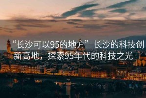 “長(zhǎng)沙可以95的地方”長(zhǎng)沙的科技創(chuàng)新高地，探索95年代的科技之光