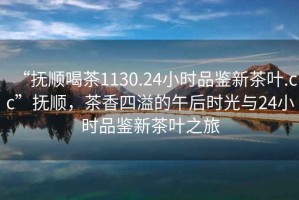 “撫順喝茶1130.24小時(shí)品鑒新茶葉.cc”撫順，茶香四溢的午后時(shí)光與24小時(shí)品鑒新茶葉之旅