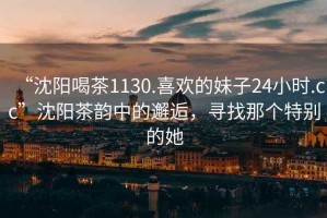 “沈陽(yáng)喝茶1130.喜歡的妹子24小時(shí).cc”沈陽(yáng)茶韻中的邂逅，尋找那個(gè)特別的她