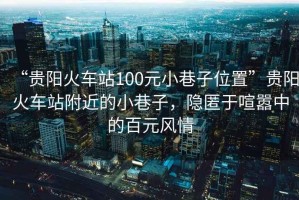 “貴陽(yáng)火車站100元小巷子位置”貴陽(yáng)火車站附近的小巷子，隱匿于喧囂中的百元風(fēng)情