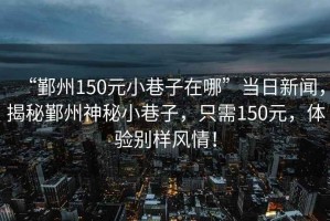 “鄞州150元小巷子在哪”當(dāng)日新聞，揭秘鄞州神秘小巷子，只需150元，體驗別樣風(fēng)情！