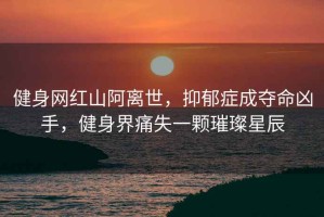 健身網(wǎng)紅山阿離世，抑郁癥成奪命兇手，健身界痛失一顆璀璨星辰