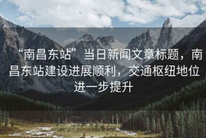 “南昌東站”當(dāng)日新聞文章標(biāo)題，南昌東站建設(shè)進(jìn)展順利，交通樞紐地位進(jìn)一步提升