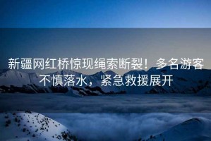 新疆網(wǎng)紅橋驚現(xiàn)繩索斷裂！多名游客不慎落水，緊急救援展開