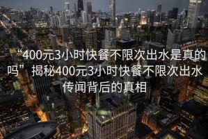 “400元3小時快餐不限次出水是真的嗎”揭秘400元3小時快餐不限次出水傳聞背后的真相
