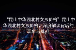 “昆山中華園北村女孩價(jià)格”昆山中華園北村女孩價(jià)格，深度解讀背后的現(xiàn)象與挑戰(zhàn)