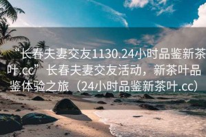 “長春夫妻交友1130.24小時(shí)品鑒新茶葉.cc”長春夫妻交友活動，新茶葉品鑒體驗(yàn)之旅（24小時(shí)品鑒新茶葉.cc）